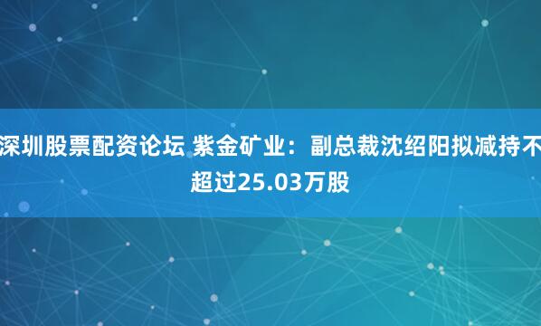 深圳股票配资论坛 紫金矿业：副总裁沈绍阳拟减持不超过25.03万股