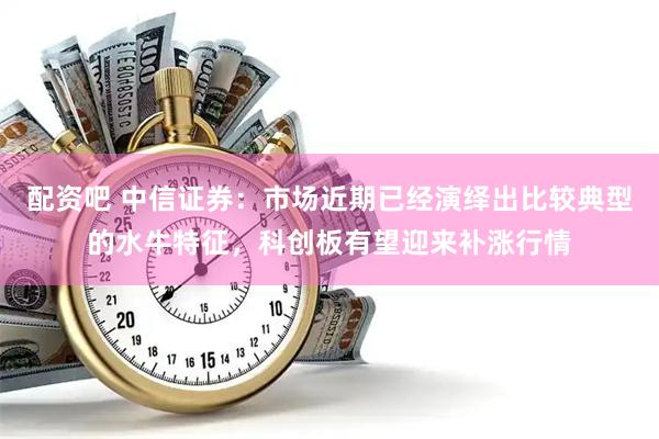 配资吧 中信证券:市场近期已经演绎出比较典型的水牛特征,科创板有望迎来补涨行情