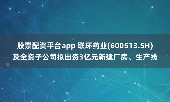 股票配资平台app 联环药业(600513.SH)及全资子公司拟出资3亿元新建厂房、生产线