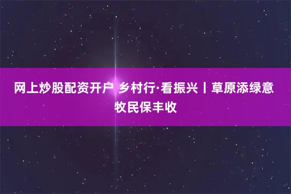 网上炒股配资开户 乡村行·看振兴丨草原添绿意&#32;牧民保丰收