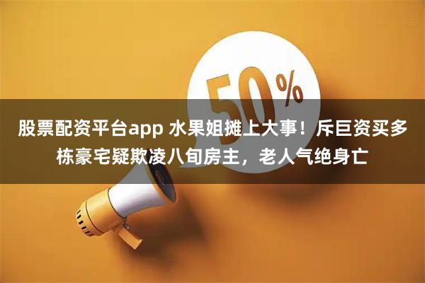 股票配资平台app 水果姐摊上大事！斥巨资买多栋豪宅疑欺凌八旬房主，老人气绝身亡